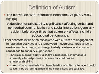 Definition of Autism
 The Individuals with Disabilities Education Act [IDEA 300.7
 ©(1)(i)]
 ―A developmental disability significantly affecting verbal and
  non-verbal communication and social interaction, generally
    evident before age three that adversely affects a child’s
                  educational performance.
Other characteristics often associated with autism are engagement
  in repetitive activities and stereotyped movements, resistance to
  environmental change, a change in daily routines and unusual
  responses to sensory experiences.‖
   (i) Autism does not apply if a child's educational performance is
    adversely affected primarily because the child has an
    emotional disability.
   (ii) A child who manifests the characteristics of autism after age 3 could
    be identified as having autism if the other criteria are satisfied.
 