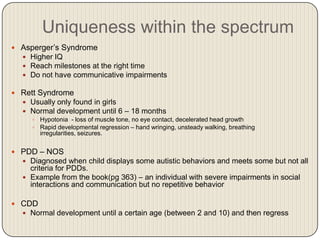 Uniqueness within the spectrum
 Asperger’s Syndrome
   Higher IQ
   Reach milestones at the right time
   Do not have communicative impairments

 Rett Syndrome
   Usually only found in girls
   Normal development until 6 – 18 months
     Hypotonia - loss of muscle tone, no eye contact, decelerated head growth
     Rapid developmental regression – hand wringing, unsteady walking, breathing
      irregularities, seizures.


 PDD – NOS
   Diagnosed when child displays some autistic behaviors and meets some but not all
    criteria for PDDs.
   Example from the book(pg 363) – an individual with severe impairments in social
    interactions and communication but no repetitive behavior

 CDD
   Normal development until a certain age (between 2 and 10) and then regress
 