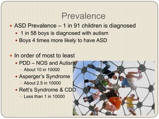 Prevalence
 ASD Prevalence – 1 in 91 children is diagnosed
   1 in 58 boys is diagnosed with autism
   Boys 4 times more likely to have ASD


 In order of most to least
   PDD – NOS and Autism
     About 10 in 10000
   Asperger’s Syndrome
     About 2.5 in 10000
   Rett’s Syndrome & CDD
     Less than 1 in 10000
 