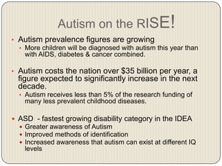 Autism on the RISE!
• Autism prevalence figures are growing
  • More children will be diagnosed with autism this year than
    with AIDS, diabetes & cancer combined.

• Autism costs the nation over $35 billion per year, a
  figure expected to significantly increase in the next
  decade.
  • Autism receives less than 5% of the research funding of
    many less prevalent childhood diseases.

 ASD - fastest growing disability category in the IDEA
   Greater awareness of Autism
   Improved methods of identification
   Increased awareness that autism can exist at different IQ
    levels
 