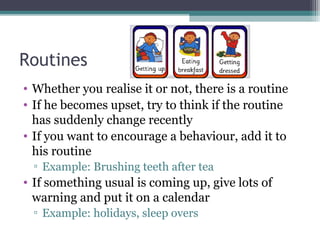 Routines
• Whether you realise it or not, there is a routine
• If he becomes upset, try to think if the routine
has suddenly change recently
• If you want to encourage a behaviour, add it to
his routine
▫ Example: Brushing teeth after tea

• If something usual is coming up, give lots of
warning and put it on a calendar
▫ Example: holidays, sleep overs

 