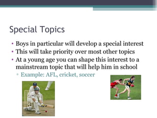 Special Topics
• Boys in particular will develop a special interest
• This will take priority over most other topics
• At a young age you can shape this interest to a
mainstream topic that will help him in school
▫ Example: AFL, cricket, soccer

 