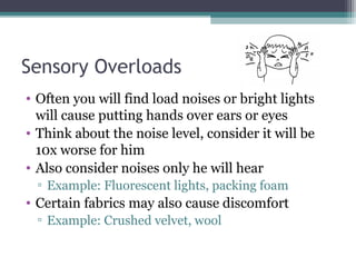 Sensory Overloads
• Often you will find load noises or bright lights
will cause putting hands over ears or eyes
• Think about the noise level, consider it will be
10x worse for him
• Also consider noises only he will hear
▫ Example: Fluorescent lights, packing foam

• Certain fabrics may also cause discomfort
▫ Example: Crushed velvet, wool

 