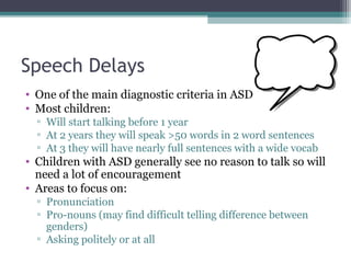 Speech Delays
• One of the main diagnostic criteria in ASD
• Most children:
▫ Will start talking before 1 year
▫ At 2 years they will speak >50 words in 2 word sentences
▫ At 3 they will have nearly full sentences with a wide vocab

• Children with ASD generally see no reason to talk so will
need a lot of encouragement
• Areas to focus on:
▫ Pronunciation
▫ Pro-nouns (may find difficult telling difference between
genders)
▫ Asking politely or at all

 