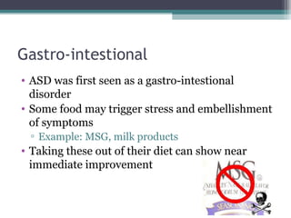 Gastro-intestional
• ASD was first seen as a gastro-intestional
disorder
• Some food may trigger stress and embellishment
of symptoms
▫ Example: MSG, milk products

• Taking these out of their diet can show near
immediate improvement

 