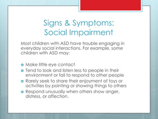 Signs & Symptoms:
Social Impairment
Most children with ASD have trouble engaging in
everyday social interactions. For example, some
children with ASD may:
 Make little eye contact
 Tend to look and listen less to people in their
environment or fail to respond to other people
 Rarely seek to share their enjoyment of toys or
activities by pointing or showing things to others
 Respond unusually when others show anger,
distress, or affection.
 