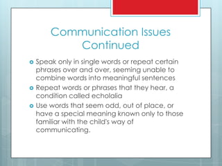Communication Issues
Continued
 Speak only in single words or repeat certain
phrases over and over, seeming unable to
combine words into meaningful sentences
 Repeat words or phrases that they hear, a
condition called echolalia
 Use words that seem odd, out of place, or
have a special meaning known only to those
familiar with the child's way of
communicating.
 