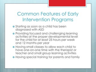 Common Features of Early
Intervention Programs
 Starting as soon as a child has been
diagnosed with ASD
 Providing focused and challenging learning
activities at the proper developmental level
for the child for at least 25 hours per week
and 12 months per year
 Having small classes to allow each child to
have one-on-one time with the therapist or
teacher and small group learning activities
 Having special training for parents and family
 