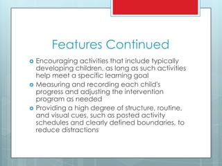 Features Continued
 Encouraging activities that include typically
developing children, as long as such activities
help meet a specific learning goal
 Measuring and recording each child's
progress and adjusting the intervention
program as needed
 Providing a high degree of structure, routine,
and visual cues, such as posted activity
schedules and clearly defined boundaries, to
reduce distractions
 