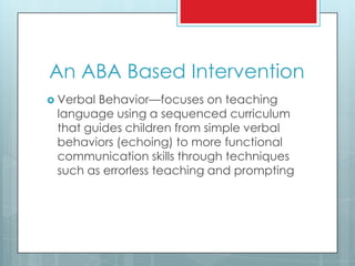 An ABA Based Intervention
 Verbal Behavior—focuses on teaching
language using a sequenced curriculum
that guides children from simple verbal
behaviors (echoing) to more functional
communication skills through techniques
such as errorless teaching and prompting
 