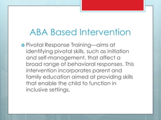 ABA Based Intervention
 Pivotal Response Training—aims at
identifying pivotal skills, such as initiation
and self-management, that affect a
broad range of behavioral responses. This
intervention incorporates parent and
family education aimed at providing skills
that enable the child to function in
inclusive settings.
 
