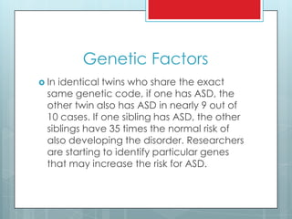 Genetic Factors
 In identical twins who share the exact
same genetic code, if one has ASD, the
other twin also has ASD in nearly 9 out of
10 cases. If one sibling has ASD, the other
siblings have 35 times the normal risk of
also developing the disorder. Researchers
are starting to identify particular genes
that may increase the risk for ASD.
 
