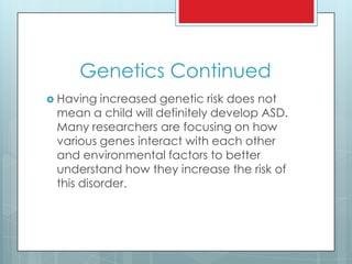 Genetics Continued
 Having increased genetic risk does not
mean a child will definitely develop ASD.
Many researchers are focusing on how
various genes interact with each other
and environmental factors to better
understand how they increase the risk of
this disorder.
 