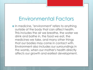 Environmental Factors
 In medicine, "environment" refers to anything
outside of the body that can affect health.
This includes the air we breathe, the water we
drink and bathe in, the food we eat, the
medicines we take, and many other things
that our bodies may come in contact with.
Environment also includes our surroundings in
the womb, when our mother's health directly
affects our growth and earliest development.
 