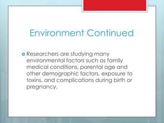 Environment Continued
 Researchers are studying many
environmental factors such as family
medical conditions, parental age and
other demographic factors, exposure to
toxins, and complications during birth or
pregnancy.
 