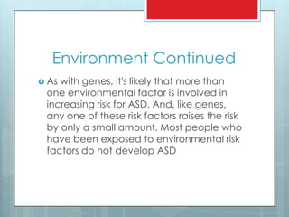 Environment Continued
 As with genes, it's likely that more than
one environmental factor is involved in
increasing risk for ASD. And, like genes,
any one of these risk factors raises the risk
by only a small amount. Most people who
have been exposed to environmental risk
factors do not develop ASD
 