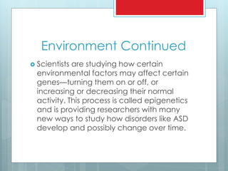 Environment Continued
 Scientists are studying how certain
environmental factors may affect certain
genes—turning them on or off, or
increasing or decreasing their normal
activity. This process is called epigenetics
and is providing researchers with many
new ways to study how disorders like ASD
develop and possibly change over time.
 