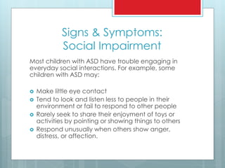 Signs & Symptoms:
Social Impairment
Most children with ASD have trouble engaging in
everyday social interactions. For example, some
children with ASD may:
 Make little eye contact
 Tend to look and listen less to people in their
environment or fail to respond to other people
 Rarely seek to share their enjoyment of toys or
activities by pointing or showing things to others
 Respond unusually when others show anger,
distress, or affection.
 