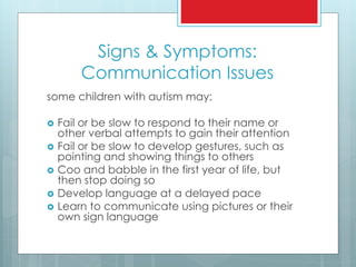 Signs & Symptoms:
Communication Issues
some children with autism may:
 Fail or be slow to respond to their name or
other verbal attempts to gain their attention
 Fail or be slow to develop gestures, such as
pointing and showing things to others
 Coo and babble in the first year of life, but
then stop doing so
 Develop language at a delayed pace
 Learn to communicate using pictures or their
own sign language
 