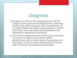 Diagnosis
 Diagnosis is often a two-stage process. The first
stage involves general developmental screening
during well-child checkups with a pediatrician or
an early childhood health care provider. Children
who show some developmental problems are
referred for additional evaluation.
 The second stage involves a thorough evaluation
by a team of doctors and other health
professionals with a wide range of specialties. At
this stage, a child may be diagnosed as having
ASD or another developmental disorder.
 