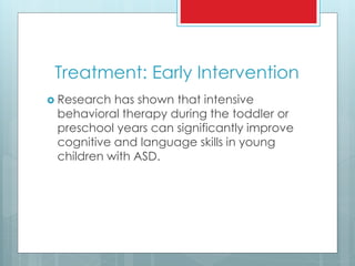 Treatment: Early Intervention
 Research has shown that intensive
behavioral therapy during the toddler or
preschool years can significantly improve
cognitive and language skills in young
children with ASD.
 