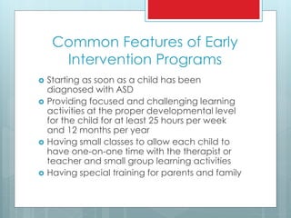 Common Features of Early
Intervention Programs
 Starting as soon as a child has been
diagnosed with ASD
 Providing focused and challenging learning
activities at the proper developmental level
for the child for at least 25 hours per week
and 12 months per year
 Having small classes to allow each child to
have one-on-one time with the therapist or
teacher and small group learning activities
 Having special training for parents and family
 