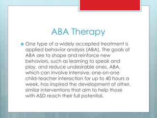 ABA Therapy
 One type of a widely accepted treatment is
applied behavior analysis (ABA). The goals of
ABA are to shape and reinforce new
behaviors, such as learning to speak and
play, and reduce undesirable ones. ABA,
which can involve intensive, one-on-one
child-teacher interaction for up to 40 hours a
week, has inspired the development of other,
similar interventions that aim to help those
with ASD reach their full potential.
 