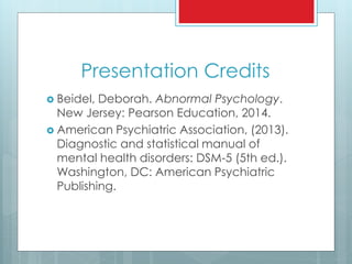 Presentation Credits
 Beidel, Deborah. Abnormal Psychology.
New Jersey: Pearson Education, 2014.
 American Psychiatric Association, (2013).
Diagnostic and statistical manual of
mental health disorders: DSM-5 (5th ed.).
Washington, DC: American Psychiatric
Publishing.
 