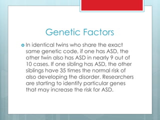 Genetic Factors
 In identical twins who share the exact
same genetic code, if one has ASD, the
other twin also has ASD in nearly 9 out of
10 cases. If one sibling has ASD, the other
siblings have 35 times the normal risk of
also developing the disorder. Researchers
are starting to identify particular genes
that may increase the risk for ASD.
 
