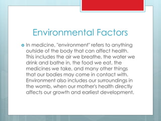 Environmental Factors
 In medicine, "environment" refers to anything
outside of the body that can affect health.
This includes the air we breathe, the water we
drink and bathe in, the food we eat, the
medicines we take, and many other things
that our bodies may come in contact with.
Environment also includes our surroundings in
the womb, when our mother's health directly
affects our growth and earliest development.
 