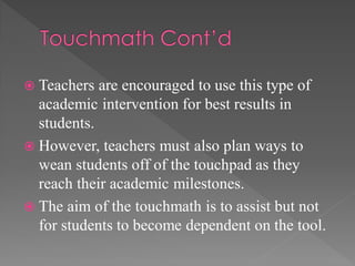  Teachers are encouraged to use this type of
academic intervention for best results in
students.
 However, teachers must also plan ways to
wean students off of the touchpad as they
reach their academic milestones.
 The aim of the touchmath is to assist but not
for students to become dependent on the tool.
 