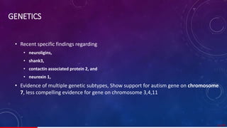 GENETICS
• Recent specific findings regarding
• neuroligins,
• shank3,
• contactin associated protein 2, and
• neurexin 1,
• Evidence of multiple genetic subtypes, Show support for autism gene on chromosome
7, less compelling evidence for gene on chromosome 3,4,11
11/ 67
 