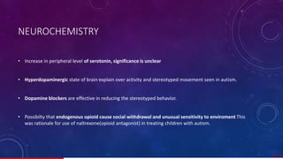 NEUROCHEMISTRY
• Increase in peripheral level of serotonin, significance is unclear.
• Hyperdopaminergic state of brain explain over activity and stereotyped movement seen in autism.
• Dopamine blockers are effective in reducing the stereotyped behavior.
• Possibilty that endogenous opioid cause social withdrawal and unusual sensitivity to enviroment,This
was rationale for use of naltrexone(opioid antagonist) in treating children with autism.
15/ 67
 