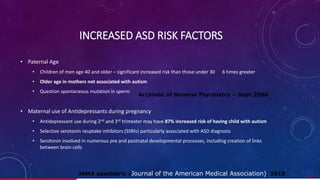 INCREASED ASD RISK FACTORS
• Paternal Age
• Children of men age 40 and older – significant increased risk than those under 30 6 times greater
• Older age in mothers not associated with autism
• Question spontaneous mutation in sperm
• Maternal use of Antidepressants during pregnancy
• Antidepressant use during 2nd and 3rd trimester may have 87% increased risk of having child with autism
• Selective serotonin reuptake inhibitors (SSRIs) particularly associated with ASD diagnosis
• Serotonin involved in numerous pre and postnatal developmental processes, including creation of links
between brain cells
JAMA paediatric (Journal of the American Medical Association), 2015
Archives of General Psychiatry – Sept 2006
16/ 67
 