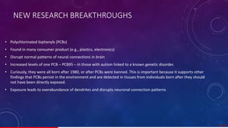 NEW RESEARCH BREAKTHROUGHS
• Polychlorinated biphenyls (PCBs)
• Found in many consumer product (e.g., plastics, electronics)
• Disrupt normal patterns of neural connections in brain
• Increased levels of one PCB – PCB95 – in those with autism linked to a known genetic disorder.
• Curiously, they were all born after 1980, or after PCBs were banned. This is important because it supports other
findings that PCBs persist in the environment and are detected in tissues from individuals born after they should
not have been directly exposed.
• Exposure leads to overabundance of dendrites and disrupts neuronal connection patterns
17/ 67
 