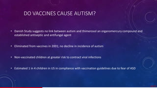 DO VACCINES CAUSE AUTISM?
• Danish Study suggests no link between autism and thimerosol an organomercury compound and
established antiseptic and antifungal agent
• Eliminated from vaccines in 2001; no decline in incidence of autism
• Non-vaccinated children at greater risk to contract viral infections
• Estimated 1 in 4 children in US in compliance with vaccination guidelines due to fear of ASD
18/ 67
 