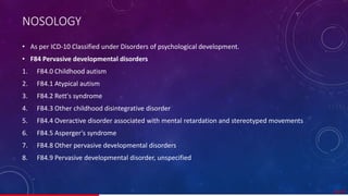 NOSOLOGY
• As per ICD-10 Classified under Disorders of psychological development.
• F84 Pervasive developmental disorders
1. F84.0 Childhood autism
2. F84.1 Atypical autism
3. F84.2 Rett's syndrome
4. F84.3 Other childhood disintegrative disorder
5. F84.4 Overactive disorder associated with mental retardation and stereotyped movements
6. F84.5 Asperger's syndrome
7. F84.8 Other pervasive developmental disorders
8. F84.9 Pervasive developmental disorder, unspecified
19/ 67
 