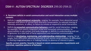 DSM-V : AUTISM SPECTRUM DISORDER 299.00 (F84.0)
• A. Persistent deficits in social communication and social interaction across multiple
contexts.
1. Deficits in social-emotional reciprocity, ranging, for example, from abnormal social
approach and failure of normal back-and-forth conversation; to reduced sharing of
interests, emotions, or affect; to failure to initiate or respond to social interactions.
2. Deficits in nonverbal communicative behaviors used for social interaction, ranging,
for example, from poorly integrated verbal and nonverbal communication; to
abnormalities in eye contact and body language or deficits in understanding and use
of gestures: to a total lack of facial expressions and nonverbal communication.
3. Deficits in developing, maintaining, and understanding relationships, ranging, for ex
ample, from difficulties adjusting behavior to suit various social contexts; to difficulties
in sharing imaginative play or in making friends; to absence of interest in peers.
Specify current severity: Severity is based on social communication impairments and
restricted, repetitive patterns of behavior
21/ 67
 