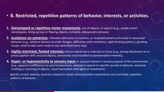 • B. Restricted, repetitive patterns of behavior, interests, or activities.
1. Stereotyped or repetitive motor movements, use of objects, or speech (e.g., simple motor
stereotypies, lining up toys or flipping objects, echolalia, idiosyncratic phrases).
2. Insistence on sameness, inflexible adherence to routines, or ritualized patterns of verbal or nonverbal
behavior (e.g., extreme distress at small changes, difficulties with transitions, rigid thinking patterns, greeting
rituals, need to take same route or eat same food every day).
3. Highly restricted, fixated interests that are abnormal in intensity or focus (e.g., strong attachment to or
preoccupation with unusual objects, excessively circumscribed or perseverative interests).
4. Hyper- or hyporeactivity to sensory input or unusual interest in sensory aspects of the environment
(e.g., apparent indifference to pain/temperature, adverse re sponse to specific sounds or textures, excessive
smelling or touching of objects, visual fascination with lights or movement).
Specify current severity: Severity is based on social communication impairments and restricted, repetitive
patterns of behavior .
22/ 67
 