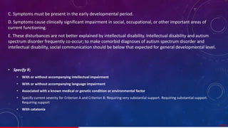 C. Symptoms must be present in the early developmental period.
D. Symptoms cause clinically significant impairment in social, occupational, or other important areas of
current functioning.
E. These disturbances are not better explained by intellectual disability. Intellectual disability and autism
spectrum disorder frequently co-occur; to make comorbid diagnoses of autism spectrum disorder and
intellectual disability, social communication should be below that expected for general developmental level.
• Specify if;
• With or without accompanying intellectual impairment
• With or without accompanying language impairment
• Associated with a known medical or genetic condition or environmental factor
• Specify current severity for Criterion A and Criterion B: Requiring very substantial support. Requiring substantial support.
Requiring support
• With catatonia
23/ 67
 