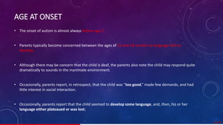 AGE AT ONSET
• The onset of autism is almost always before age 3 .
• Parents typically become concerned between the ages of 12 and 18 months as language fails to
develop.
• Although there may be concern that the child is deaf, the parents also note the child may respond quite
dramatically to sounds in the inanimate environment.
• Occasionally, parents report, in retrospect, that the child was “too good,” made few demands, and had
little interest in social interaction.
• Occasionally, parents report that the child seemed to develop some language, and, then, his or her
language either plateaued or was lost;
24/ 67
 