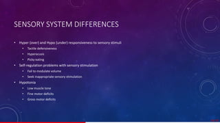 SENSORY SYSTEM DIFFERENCES
• Hyper (over) and Hypo (under) responsiveness to sensory stimuli
• Tactile defensiveness
• Hyperacusis
• Picky eating
• Self-regulation problems with sensory stimulation
• Fail to modulate volume
• Seek inappropriate sensory stimulation
• Hypotonia
• Low muscle tone
• Fine motor deficits
• Gross motor deficits
26/ 67
 