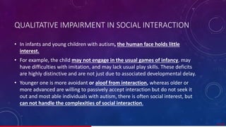 QUALITATIVE IMPAIRMENT IN SOCIAL INTERACTION
• In infants and young children with autism, the human face holds little
interest.
• For example, the child may not engage in the usual games of infancy, may
have difficulties with imitation, and may lack usual play skills. These deficits
are highly distinctive and are not just due to associated developmental delay.
• Younger one is more avoidant or aloof from interaction, whereas older or
more advanced are willing to passively accept interaction but do not seek it
out and most able individuals with autism, there is often social interest, but
can not handle the complexities of social interaction.
27/ 67
 