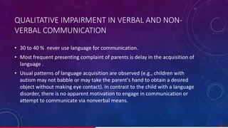 QUALITATIVE IMPAIRMENT IN VERBAL AND NON-
VERBAL COMMUNICATION
• 30 to 40 % never use language for communication.
• Most frequent presenting complaint of parents is delay in the acquisition of
language .
• Usual patterns of language acquisition are observed (e.g., children with
autism may not babble or may take the parent's hand to obtain a desired
object without making eye contact). In contrast to the child with a language
disorder, there is no apparent motivation to engage in communication or
attempt to communicate via nonverbal means.
28/ 67
 