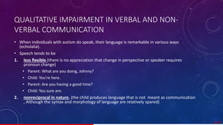 QUALITATIVE IMPAIRMENT IN VERBAL AND NON-
VERBAL COMMUNICATION
• When individuals with autism do speak, their language is remarkable in various ways
(echolalia).
• Speech tends to be
1. less flexible (there is no appreciation that change in perspective or speaker requires
pronoun change)
• Parent: What are you doing, Johnny?
• Child: You're here.
• Parent: Are you having a good time?
• Child: You sure are.
2. nonreciprocal in nature, (the child produces language that is not meant as communication
, Although the syntax and morphology of language are relatively spared)
28/ 67
 