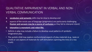 QUALITATIVE IMPAIRMENT IN VERBAL AND NON-
VERBAL COMMUNICATION
3. vocabulary and semantic skills may be slow to develop and
4. aspects of the social uses of language (pragmatics) are particularly challenging
(humor and sarcasm may be a source of confusion as they fail to interpret intent)
5. intonation is monotonic and robot-like.
• Deficits in play may include a failure to develop usual patterns of symbolic–
imaginative play.
• The autistic child may explore nonfunctional aspects of play materials (e.g., taste or
smell) or use aspects of materials for self-stimulation (spinning the tires on a toy
truck).
28/ 67
 