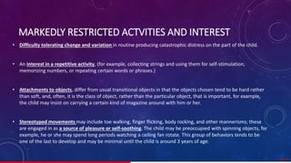 MARKEDLY RESTRICTED ACTVITIES AND INTEREST
• Difficulty tolerating change and variation in routine producing catastrophic distress on the part of the child.
• An interest in a repetitive activity, (for example, collecting strings and using them for self-stimulation,
memorizing numbers, or repeating certain words or phrases.)
• Attachments to objects, differ from usual transitional objects in that the objects chosen tend to be hard rather
than soft, and, often, it is the class of object, rather than the particular object, that is important, for example,
the child may insist on carrying a certain kind of magazine around with him or her.
• Stereotyped movements may include toe walking, finger flicking, body rocking, and other mannerisms; these
are engaged in as a source of pleasure or self-soothing. The child may be preoccupied with spinning objects, for
example, he or she may spend long periods watching a ceiling fan rotate. This group of behaviors tends to be
one of the last to develop and may be minimal until the child is around 3 years of age.
30/ 67
 
