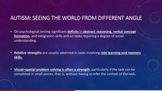 AUTISM: SEEING THE WORLD FROM DIFFERENT ANGLE
• On psychological testing significant deficits in abstract reasoning, verbal concept
formation, and integration skills and on tasks requiring a degree of social
understanding.
• Relative strengths are usually observed in tasks involving rote learning and memory
skills.
• Visual–spatial problem solving is often a strength, particularly if the task can be
completed in small pieces, that is, without having to infer the context of the task.
31/ 67
 