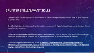 SPLINTER SKILLS/SAVANT SKILLS
• One of the most fascinating cognitive phenomenon in autism is the presence of so-called islets of special abilities
or splinter skills.
• Great facility in decoding letters and numbers, at times precociously (hyperlexia), although comprehension of what
is read is much impaired.
• Perhaps as many as 10 percent of individuals with autism exhibit a form of “savant” skills, that is, high, sometimes
prodigious performance on a specific skill in the presence of mild or moderate mental retardation.
• This fascinating phenomenon usually relates to a narrow range of capacities—memorizing lists or trivial
information, calendar calculation, visual–spatial skills such as drawing, musical skills involving a perfect pitch or
playing a piece of music after hearing it only once.
32/ 67
 