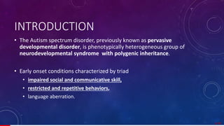 INTRODUCTION
• The Autism spectrum disorder, previously known as pervasive
developmental disorder, is phenotypically heterogeneous group of
neurodevelopmental syndrome with polygenic inheritance.
• Early onset conditions characterized by triad
• impaired social and communicative skill,
• restricted and repetitive behaviors,
• language aberration.
3/ 67
 